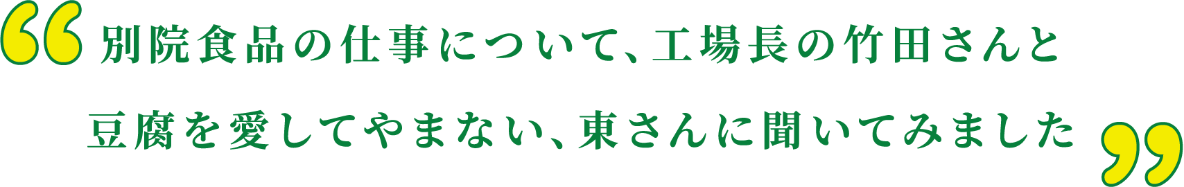 別院食品の仕事について、工場長の竹田さんと豆腐を愛してやまない、東さんに聞いてみました