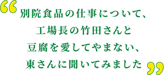 別院食品の仕事について、工場長の竹田さんと豆腐を愛してやまない、東さんに聞いてみました