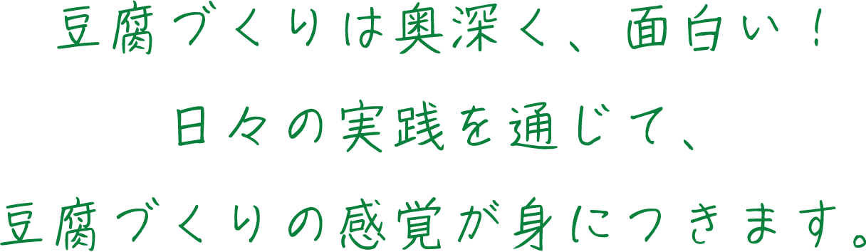 豆腐づくりは奥深く、面白い！日々の実践を通じて、豆腐づくりの感覚が身につきます。