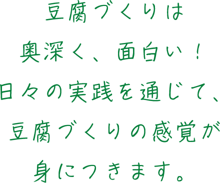 豆腐づくりは奥深く、面白い！日々の実践を通じて、豆腐づくりの感覚が身につきます。