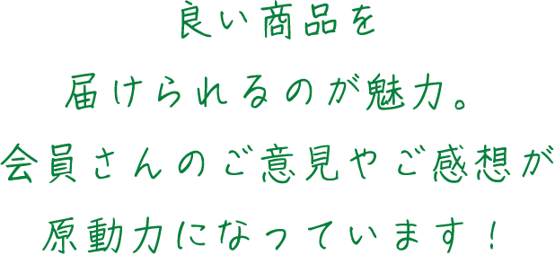 良い商品を届けられるのが魅力。会員さんのご意見やご感想が原動力になっています！