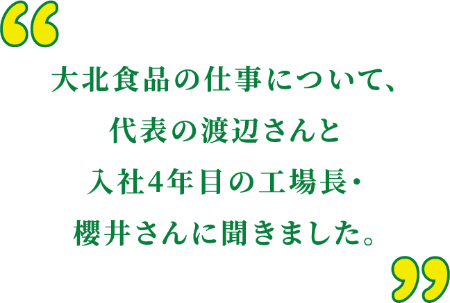 大北食品の仕事について、代表の渡辺さんと入社4年目の工場長・櫻井さんに聞きました。