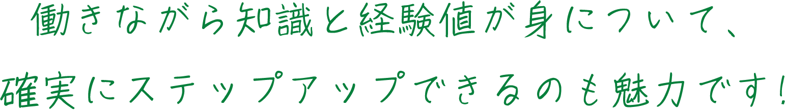 働きながら知識と経験値が身について、確実にステップアップできるのも魅力です!