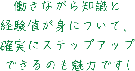 働きながら知識と経験値が身について、確実にステップアップできるのも魅力です!