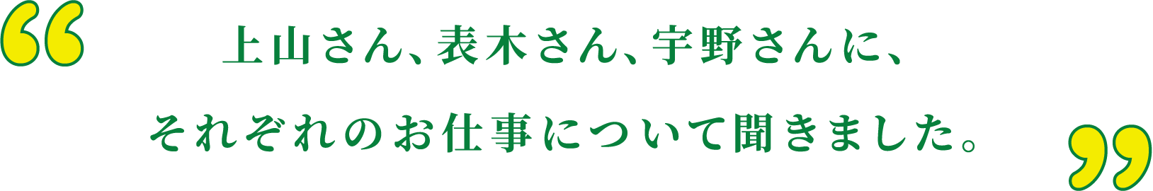 上山さん、表木さん、宇野さんに、それぞれのお仕事について聞きました。