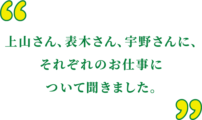 上山さん、表木さん、宇野さんに、それぞれのお仕事について聞きました。